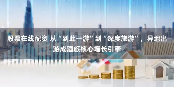 股票在线配资 从“到此一游”到“深度旅游”，异地出游成酒旅核心增长引擎