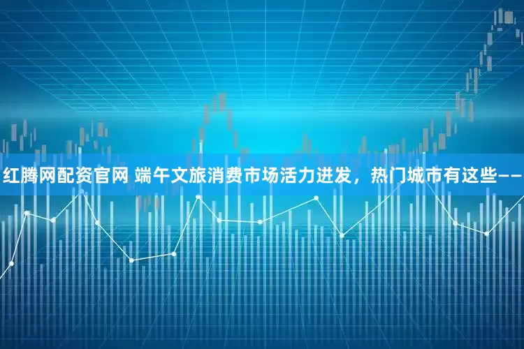 红腾网配资官网 端午文旅消费市场活力迸发，热门城市有这些——
