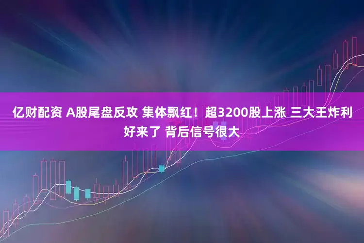 亿财配资 A股尾盘反攻 集体飘红！超3200股上涨 三大王炸利好来了 背后信号很大