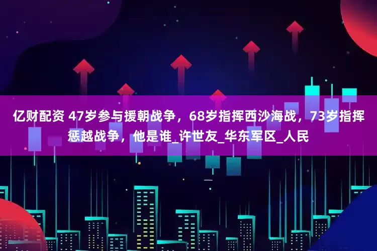 亿财配资 47岁参与援朝战争，68岁指挥西沙海战，73岁指挥惩越战争，他是谁_许世友_华东军区_人民