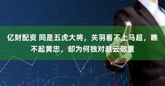 亿财配资 同是五虎大将，关羽看不上马超，瞧不起黄忠，却为何独对赵云敬重