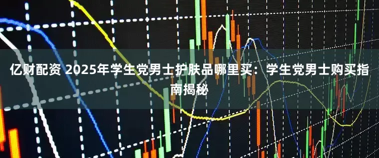 亿财配资 2025年学生党男士护肤品哪里买：学生党男士购买指南揭秘